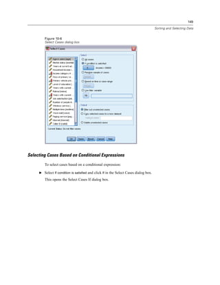 149

                                                                                       Sorting and Selecting Data


        Figure 10-6
        Select Cases dialog box




Selecting Cases Based on Conditional Expressions
        To select cases based on a conditional expression:

     E Select If condition is satisfied and click If in the Select Cases dialog box.

        This opens the Select Cases If dialog box.
 
