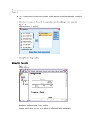 6

Chapter 1


       E Click Gender [gender] in the source variable list and drag the variable into the target Variable(s)
            list.

       E Click Income category in thousands [inccat] in the source list and drag it to the target list.

            Figure 1-9
            Variables selected for analysis




       E Click OK to run the procedure.


Viewing Results
            Figure 1-10
            Viewer window




            Results are displayed in the Viewer window.
            You can quickly go to any item in the Viewer by selecting it in the outline pane.
 