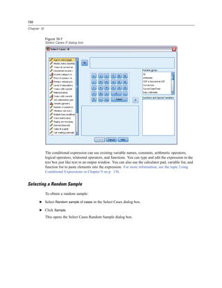 150

Chapter 10


             Figure 10-7
             Select Cases If dialog box




             The conditional expression can use existing variable names, constants, arithmetic operators,
             logical operators, relational operators, and functions. You can type and edit the expression in the
             text box just like text in an output window. You can also use the calculator pad, variable list, and
             function list to paste elements into the expression. For more information, see the topic Using
             Conditional Expressions in Chapter 9 on p. 136.


Selecting a Random Sample
             To obtain a random sample:

       E Select Random sample of cases in the Select Cases dialog box.

       E Click Sample.

             This opens the Select Cases Random Sample dialog box.
 