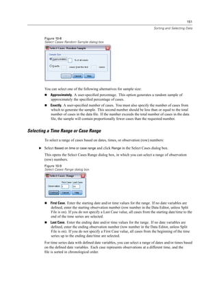 151

                                                                                   Sorting and Selecting Data


        Figure 10-8
        Select Cases Random Sample dialog box




        You can select one of the following alternatives for sample size:
            Approximately. A user-speciﬁed percentage. This option generates a random sample of
            approximately the speciﬁed percentage of cases.
            Exactly. A user-speciﬁed number of cases. You must also specify the number of cases from
            which to generate the sample. This second number should be less than or equal to the total
            number of cases in the data ﬁle. If the number exceeds the total number of cases in the data
            ﬁle, the sample will contain proportionally fewer cases than the requested number.


Selecting a Time Range or Case Range
        To select a range of cases based on dates, times, or observation (row) numbers:

     E Select Based on time or case range and click Range in the Select Cases dialog box.

        This opens the Select Cases Range dialog box, in which you can select a range of observation
        (row) numbers.
        Figure 10-9
        Select Cases Range dialog box




            First Case. Enter the starting date and/or time values for the range. If no date variables are
            deﬁned, enter the starting observation number (row number in the Data Editor, unless Split
            File is on). If you do not specify a Last Case value, all cases from the starting date/time to the
            end of the time series are selected.
            Last Case. Enter the ending date and/or time values for the range. If no date variables are
            deﬁned, enter the ending observation number (row number in the Data Editor, unless Split
            File is on). If you do not specify a First Case value, all cases from the beginning of the time
            series up to the ending date/time are selected.
        For time series data with deﬁned date variables, you can select a range of dates and/or times based
        on the deﬁned date variables. Each case represents observations at a different time, and the
        ﬁle is sorted in chronological order.
 