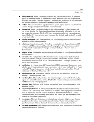 155

                                                                                    Sample Files


autoaccidents.sav. This is a hypothetical data ﬁle that concerns the efforts of an insurance
analyst to model the number of automobile accidents per driver while also accounting for
driver age and gender. Each case represents a separate driver and records the driver’s gender,
age in years, and number of automobile accidents in the last ﬁve years.
band.sav. This data ﬁle contains hypothetical weekly sales ﬁgures of music CDs for a band.
Data for three possible predictor variables are also included.
bankloan.sav. This is a hypothetical data ﬁle that concerns a bank’s efforts to reduce the
rate of loan defaults. The ﬁle contains ﬁnancial and demographic information on 850 past
and prospective customers. The ﬁrst 700 cases are customers who were previously given
loans. The last 150 cases are prospective customers that the bank needs to classify as good
or bad credit risks.
bankloan_binning.sav. This is a hypothetical data ﬁle containing ﬁnancial and demographic
information on 5,000 past customers.
behavior.sav. In a classic example , 52 students were asked to rate the combinations of 15
situations and 15 behaviors on a 10-point scale ranging from 0=“extremely appropriate”
to 9=“extremely inappropriate.” Averaged over individuals, the values are taken as
dissimilarities.
behavior_ini.sav. This data ﬁle contains an initial conﬁguration for a two-dimensional solution
for behavior.sav.
brakes.sav. This is a hypothetical data ﬁle that concerns quality control at a factory that
produces disc brakes for high-performance automobiles. The data ﬁle contains diameter
measurements of 16 discs from each of 8 production machines. The target diameter for the
brakes is 322 millimeters.
breakfast.sav. In a classic study , 21 Wharton School MBA students and their spouses were
asked to rank 15 breakfast items in order of preference with 1=“most preferred” to 15=“least
preferred.” Their preferences were recorded under six different scenarios, from “Overall
preference” to “Snack, with beverage only.”
breakfast-overall.sav. This data ﬁle contains the breakfast item preferences for the ﬁrst
scenario, “Overall preference,” only.
broadband_1.sav. This is a hypothetical data ﬁle containing the number of subscribers, by
region, to a national broadband service. The data ﬁle contains monthly subscriber numbers
for 85 regions over a four-year period.
broadband_2.sav. This data ﬁle is identical to broadband_1.sav but contains data for three
additional months.
car_insurance_claims.sav. A dataset presented and analyzed elsewhere concerns damage
claims for cars. The average claim amount can be modeled as having a gamma distribution,
using an inverse link function to relate the mean of the dependent variable to a linear
combination of the policyholder age, vehicle type, and vehicle age. The number of claims
ﬁled can be used as a scaling weight.
car_sales.sav. This data ﬁle contains hypothetical sales estimates, list prices, and physical
speciﬁcations for various makes and models of vehicles. The list prices and physical
speciﬁcations were obtained alternately from edmunds.com and manufacturer sites.
car_sales_uprepared.sav. This is a modiﬁed version of car_sales.sav that does not include any
transformed versions of the ﬁelds.
 