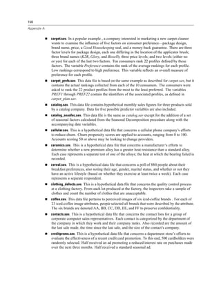 156

Appendix A


             carpet.sav. In a popular example , a company interested in marketing a new carpet cleaner
             wants to examine the inﬂuence of ﬁve factors on consumer preference—package design,
             brand name, price, a Good Housekeeping seal, and a money-back guarantee. There are three
             factor levels for package design, each one differing in the location of the applicator brush;
             three brand names (K2R, Glory, and Bissell); three price levels; and two levels (either no
             or yes) for each of the last two factors. Ten consumers rank 22 proﬁles deﬁned by these
             factors. The variable Preference contains the rank of the average rankings for each proﬁle.
             Low rankings correspond to high preference. This variable reﬂects an overall measure of
             preference for each proﬁle.
             carpet_prefs.sav. This data ﬁle is based on the same example as described for carpet.sav, but it
             contains the actual rankings collected from each of the 10 consumers. The consumers were
             asked to rank the 22 product proﬁles from the most to the least preferred. The variables
             PREF1 through PREF22 contain the identiﬁers of the associated proﬁles, as deﬁned in
             carpet_plan.sav.
             catalog.sav. This data ﬁle contains hypothetical monthly sales ﬁgures for three products sold
             by a catalog company. Data for ﬁve possible predictor variables are also included.
             catalog_seasfac.sav. This data ﬁle is the same as catalog.sav except for the addition of a set
             of seasonal factors calculated from the Seasonal Decomposition procedure along with the
             accompanying date variables.
             cellular.sav. This is a hypothetical data ﬁle that concerns a cellular phone company’s efforts
             to reduce churn. Churn propensity scores are applied to accounts, ranging from 0 to 100.
             Accounts scoring 50 or above may be looking to change providers.
             ceramics.sav. This is a hypothetical data ﬁle that concerns a manufacturer’s efforts to
             determine whether a new premium alloy has a greater heat resistance than a standard alloy.
             Each case represents a separate test of one of the alloys; the heat at which the bearing failed is
             recorded.
             cereal.sav. This is a hypothetical data ﬁle that concerns a poll of 880 people about their
             breakfast preferences, also noting their age, gender, marital status, and whether or not they
             have an active lifestyle (based on whether they exercise at least twice a week). Each case
             represents a separate respondent.
             clothing_defects.sav. This is a hypothetical data ﬁle that concerns the quality control process
             at a clothing factory. From each lot produced at the factory, the inspectors take a sample of
             clothes and count the number of clothes that are unacceptable.
             coffee.sav. This data ﬁle pertains to perceived images of six iced-coffee brands . For each of
             23 iced-coffee image attributes, people selected all brands that were described by the attribute.
             The six brands are denoted AA, BB, CC, DD, EE, and FF to preserve conﬁdentiality.
             contacts.sav. This is a hypothetical data ﬁle that concerns the contact lists for a group of
             corporate computer sales representatives. Each contact is categorized by the department of
             the company in which they work and their company ranks. Also recorded are the amount of
             the last sale made, the time since the last sale, and the size of the contact’s company.
             creditpromo.sav. This is a hypothetical data ﬁle that concerns a department store’s efforts to
             evaluate the effectiveness of a recent credit card promotion. To this end, 500 cardholders were
             randomly selected. Half received an ad promoting a reduced interest rate on purchases made
             over the next three months. Half received a standard seasonal ad.
 
