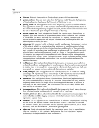 158

Appendix A


             flying.sav. This data ﬁle contains the ﬂying mileages between 10 American cities.
             german_credit.sav. This data ﬁle is taken from the “German credit” dataset in the Repository
             of Machine Learning Databases at the University of California, Irvine.
             grocery_1month.sav. This hypothetical data ﬁle is the grocery_coupons.sav data ﬁle with the
             weekly purchases “rolled-up” so that each case corresponds to a separate customer. Some of
             the variables that changed weekly disappear as a result, and the amount spent recorded is now
             the sum of the amounts spent during the four weeks of the study.
             grocery_coupons.sav. This is a hypothetical data ﬁle that contains survey data collected by
             a grocery store chain interested in the purchasing habits of their customers. Each customer
             is followed for four weeks, and each case corresponds to a separate customer-week and
             records information about where and how the customer shops, including how much was
             spent on groceries during that week.
             guttman.sav. Bell presented a table to illustrate possible social groups. Guttman used a portion
             of this table, in which ﬁve variables describing such things as social interaction, feelings
             of belonging to a group, physical proximity of members, and formality of the relationship
             were crossed with seven theoretical social groups, including crowds (for example, people at
             a football game), audiences (for example, people at a theater or classroom lecture), public
             (for example, newspaper or television audiences), mobs (like a crowd but with much more
             intense interaction), primary groups (intimate), secondary groups (voluntary), and the modern
             community (loose confederation resulting from close physical proximity and a need for
             specialized services).
             healthplans.sav. This is a hypothetical data ﬁle that concerns an insurance group’s efforts to
             evaluate four different health care plans for small employers. Twelve employers are recruited
             to rank the plans by how much they would prefer to offer them to their employees. Each case
             corresponds to a separate employer and records the reactions to each plan.
             health_funding.sav. This is a hypothetical data ﬁle that contains data on health care funding
             (amount per 100 population), disease rates (rate per 10,000 population), and visits to health
             care providers (rate per 10,000 population). Each case represents a different city.
             hivassay.sav. This is a hypothetical data ﬁle that concerns the efforts of a pharmaceutical
             lab to develop a rapid assay for detecting HIV infection. The results of the assay are eight
             deepening shades of red, with deeper shades indicating greater likelihood of infection. A
             laboratory trial was conducted on 2,000 blood samples, half of which were infected with
             HIV and half of which were clean.
             hourlywagedata.sav. This is a hypothetical data ﬁle that concerns the hourly wages of nurses
             from ofﬁce and hospital positions and with varying levels of experience.
             insurance_claims.sav. This is a hypothetical data ﬁle that concerns an insurance company that
             wants to build a model for ﬂagging suspicious, potentially fraudulent claims. Each case
             represents a separate claim.
             insure.sav. This is a hypothetical data ﬁle that concerns an insurance company that is studying
             the risk factors that indicate whether a client will have to make a claim on a 10-year term
             life insurance contract. Each case in the data ﬁle represents a pair of contracts, one of which
             recorded a claim and the other didn’t, matched on age and gender.
             judges.sav. This is a hypothetical data ﬁle that concerns the scores given by trained judges
             (plus one enthusiast) to 300 gymnastics performances. Each row represents a separate
             performance; the judges viewed the same performances.
 