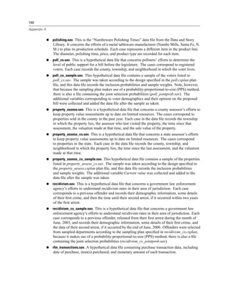160

Appendix A


             polishing.sav. This is the “Nambeware Polishing Times” data ﬁle from the Data and Story
             Library. It concerns the efforts of a metal tableware manufacturer (Nambe Mills, Santa Fe, N.
             M.) to plan its production schedule. Each case represents a different item in the product line.
             The diameter, polishing time, price, and product type are recorded for each item.
             poll_cs.sav. This is a hypothetical data ﬁle that concerns pollsters’ efforts to determine the
             level of public support for a bill before the legislature. The cases correspond to registered
             voters. Each case records the county, township, and neighborhood in which the voter lives.
             poll_cs_sample.sav. This hypothetical data ﬁle contains a sample of the voters listed in
             poll_cs.sav. The sample was taken according to the design speciﬁed in the poll.csplan plan
             ﬁle, and this data ﬁle records the inclusion probabilities and sample weights. Note, however,
             that because the sampling plan makes use of a probability-proportional-to-size (PPS) method,
             there is also a ﬁle containing the joint selection probabilities (poll_jointprob.sav). The
             additional variables corresponding to voter demographics and their opinion on the proposed
             bill were collected and added the data ﬁle after the sample as taken.
             property_assess.sav. This is a hypothetical data ﬁle that concerns a county assessor’s efforts to
             keep property value assessments up to date on limited resources. The cases correspond to
             properties sold in the county in the past year. Each case in the data ﬁle records the township
             in which the property lies, the assessor who last visited the property, the time since that
             assessment, the valuation made at that time, and the sale value of the property.
             property_assess_cs.sav. This is a hypothetical data ﬁle that concerns a state assessor’s efforts
             to keep property value assessments up to date on limited resources. The cases correspond
             to properties in the state. Each case in the data ﬁle records the county, township, and
             neighborhood in which the property lies, the time since the last assessment, and the valuation
             made at that time.
             property_assess_cs_sample.sav. This hypothetical data ﬁle contains a sample of the properties
             listed in property_assess_cs.sav. The sample was taken according to the design speciﬁed in
             the property_assess.csplan plan ﬁle, and this data ﬁle records the inclusion probabilities
             and sample weights. The additional variable Current value was collected and added to the
             data ﬁle after the sample was taken.
             recidivism.sav. This is a hypothetical data ﬁle that concerns a government law enforcement
             agency’s efforts to understand recidivism rates in their area of jurisdiction. Each case
             corresponds to a previous offender and records their demographic information, some details
             of their ﬁrst crime, and then the time until their second arrest, if it occurred within two years
             of the ﬁrst arrest.
             recidivism_cs_sample.sav. This is a hypothetical data ﬁle that concerns a government law
             enforcement agency’s efforts to understand recidivism rates in their area of jurisdiction. Each
             case corresponds to a previous offender, released from their ﬁrst arrest during the month of
             June, 2003, and records their demographic information, some details of their ﬁrst crime, and
             the data of their second arrest, if it occurred by the end of June, 2006. Offenders were selected
             from sampled departments according to the sampling plan speciﬁed in recidivism_cs.csplan;
             because it makes use of a probability-proportional-to-size (PPS) method, there is also a ﬁle
             containing the joint selection probabilities (recidivism_cs_jointprob.sav).
             rfm_transactions.sav. A hypothetical data ﬁle containing purchase transaction data, including
             date of purchase, item(s) purchased, and monetary amount of each transaction.
 