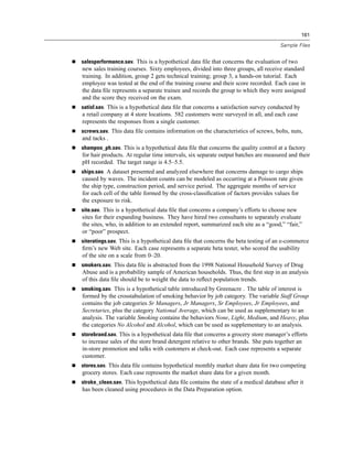 161

                                                                                    Sample Files


salesperformance.sav. This is a hypothetical data ﬁle that concerns the evaluation of two
new sales training courses. Sixty employees, divided into three groups, all receive standard
training. In addition, group 2 gets technical training; group 3, a hands-on tutorial. Each
employee was tested at the end of the training course and their score recorded. Each case in
the data ﬁle represents a separate trainee and records the group to which they were assigned
and the score they received on the exam.
satisf.sav. This is a hypothetical data ﬁle that concerns a satisfaction survey conducted by
a retail company at 4 store locations. 582 customers were surveyed in all, and each case
represents the responses from a single customer.
screws.sav. This data ﬁle contains information on the characteristics of screws, bolts, nuts,
and tacks .
shampoo_ph.sav. This is a hypothetical data ﬁle that concerns the quality control at a factory
for hair products. At regular time intervals, six separate output batches are measured and their
pH recorded. The target range is 4.5–5.5.
ships.sav. A dataset presented and analyzed elsewhere that concerns damage to cargo ships
caused by waves. The incident counts can be modeled as occurring at a Poisson rate given
the ship type, construction period, and service period. The aggregate months of service
for each cell of the table formed by the cross-classiﬁcation of factors provides values for
the exposure to risk.
site.sav. This is a hypothetical data ﬁle that concerns a company’s efforts to choose new
sites for their expanding business. They have hired two consultants to separately evaluate
the sites, who, in addition to an extended report, summarized each site as a “good,” “fair,”
or “poor” prospect.
siteratings.sav. This is a hypothetical data ﬁle that concerns the beta testing of an e-commerce
ﬁrm’s new Web site. Each case represents a separate beta tester, who scored the usability
of the site on a scale from 0–20.
smokers.sav. This data ﬁle is abstracted from the 1998 National Household Survey of Drug
Abuse and is a probability sample of American households. Thus, the ﬁrst step in an analysis
of this data ﬁle should be to weight the data to reﬂect population trends.
smoking.sav. This is a hypothetical table introduced by Greenacre . The table of interest is
formed by the crosstabulation of smoking behavior by job category. The variable Staff Group
contains the job categories Sr Managers, Jr Managers, Sr Employees, Jr Employees, and
Secretaries, plus the category National Average, which can be used as supplementary to an
analysis. The variable Smoking contains the behaviors None, Light, Medium, and Heavy, plus
the categories No Alcohol and Alcohol, which can be used as supplementary to an analysis.
storebrand.sav. This is a hypothetical data ﬁle that concerns a grocery store manager’s efforts
to increase sales of the store brand detergent relative to other brands. She puts together an
in-store promotion and talks with customers at check-out. Each case represents a separate
customer.
stores.sav. This data ﬁle contains hypothetical monthly market share data for two competing
grocery stores. Each case represents the market share data for a given month.
stroke_clean.sav. This hypothetical data ﬁle contains the state of a medical database after it
has been cleaned using procedures in the Data Preparation option.
 