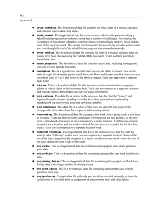 162

Appendix A


             stroke_invalid.sav. This hypothetical data ﬁle contains the initial state of a medical database
             and contains several data entry errors.
             stroke_survival. This hypothetical data ﬁle concerns survival times for patients exiting a
             rehabilitation program post-ischemic stroke face a number of challenges. Post-stroke, the
             occurrence of myocardial infarction, ischemic stroke, or hemorrhagic stroke is noted and the
             time of the event recorded. The sample is left-truncated because it only includes patients who
             survived through the end of the rehabilitation program administered post-stroke.
             stroke_valid.sav. This hypothetical data ﬁle contains the state of a medical database after the
             values have been checked using the Validate Data procedure. It still contains potentially
             anomalous cases.
             survey_sample.sav. This hypothetical data ﬁle contains survey data, including demographic
             data and various attitude measures.
             tastetest.sav. This is a hypothetical data ﬁle that concerns the effect of mulch color on the
             taste of crops. Strawberries grown in red, blue, and black mulch were rated by taste-testers on
             an ordinal scale of 1 to 5 (far below to far above average). Each case represents a separate
             taste-tester.
             telco.sav. This is a hypothetical data ﬁle that concerns a telecommunications company’s
             efforts to reduce churn in their customer base. Each case corresponds to a separate customer
             and records various demographic and service usage information.
             telco_extra.sav. This data ﬁle is similar to the telco.sav data ﬁle, but the “tenure” and
             log-transformed customer spending variables have been removed and replaced by
             standardized log-transformed customer spending variables.
             telco_missing.sav. This data ﬁle is a subset of the telco.sav data ﬁle, but some of the
             demographic data values have been replaced with missing values.
             testmarket.sav. This hypothetical data ﬁle concerns a fast food chain’s plans to add a new item
             to its menu. There are three possible campaigns for promoting the new product, so the new
             item is introduced at locations in several randomly selected markets. A different promotion
             is used at each location, and the weekly sales of the new item are recorded for the ﬁrst four
             weeks. Each case corresponds to a separate location-week.
             testmarket_1month.sav. This hypothetical data ﬁle is the testmarket.sav data ﬁle with the
             weekly sales “rolled-up” so that each case corresponds to a separate location. Some of the
             variables that changed weekly disappear as a result, and the sales recorded is now the sum of
             the sales during the four weeks of the study.
             tree_car.sav. This is a hypothetical data ﬁle containing demographic and vehicle purchase
             price data.
             tree_credit.sav. This is a hypothetical data ﬁle containing demographic and bank loan history
             data.
             tree_missing_data.sav This is a hypothetical data ﬁle containing demographic and bank loan
             history data with a large number of missing values.
             tree_score_car.sav. This is a hypothetical data ﬁle containing demographic and vehicle
             purchase price data.
             tree_textdata.sav. A simple data ﬁle with only two variables intended primarily to show the
             default state of variables prior to assignment of measurement level and value labels.
 