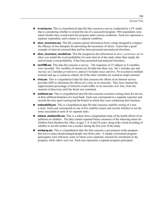 163

                                                                                     Sample Files


tv-survey.sav. This is a hypothetical data ﬁle that concerns a survey conducted by a TV studio
that is considering whether to extend the run of a successful program. 906 respondents were
asked whether they would watch the program under various conditions. Each row represents a
separate respondent; each column is a separate condition.
ulcer_recurrence.sav. This ﬁle contains partial information from a study designed to compare
the efﬁcacy of two therapies for preventing the recurrence of ulcers. It provides a good
example of interval-censored data and has been presented and analyzed elsewhere .
ulcer_recurrence_recoded.sav. This ﬁle reorganizes the information in ulcer_recurrence.sav to
allow you model the event probability for each interval of the study rather than simply the
end-of-study event probability. It has been presented and analyzed elsewhere .
verd1985.sav. This data ﬁle concerns a survey . The responses of 15 subjects to 8 variables
were recorded. The variables of interest are divided into three sets. Set 1 includes age and
marital, set 2 includes pet and news, and set 3 includes music and live. Pet is scaled as multiple
nominal and age is scaled as ordinal; all of the other variables are scaled as single nominal.
virus.sav. This is a hypothetical data ﬁle that concerns the efforts of an Internet service
provider (ISP) to determine the effects of a virus on its networks. They have tracked the
(approximate) percentage of infected e-mail trafﬁc on its networks over time, from the
moment of discovery until the threat was contained.
waittimes.sav. This is a hypothetical data ﬁle that concerns customer waiting times for service
at three different branches of a local bank. Each case corresponds to a separate customer and
records the time spent waiting and the branch at which they were conducting their business.
webusability.sav. This is a hypothetical data ﬁle that concerns usability testing of a new
e-store. Each case corresponds to one of ﬁve usability testers and records whether or not the
tester succeeded at each of six separate tasks.
wheeze_steubenville.sav. This is a subset from a longitudinal study of the health effects of air
pollution on children . The data contain repeated binary measures of the wheezing status for
children from Steubenville, Ohio, at ages 7, 8, 9 and 10 years, along with a ﬁxed recording of
whether or not the mother was a smoker during the ﬁrst year of the study.
workprog.sav. This is a hypothetical data ﬁle that concerns a government works program
that tries to place disadvantaged people into better jobs. A sample of potential program
participants were followed, some of whom were randomly selected for enrollment in the
program, while others were not. Each case represents a separate program participant.
 