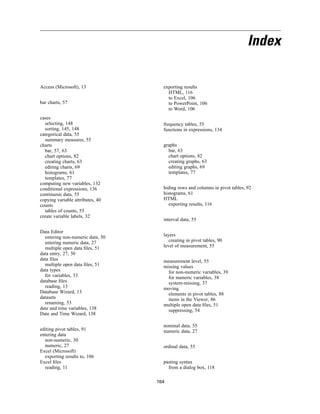 Index

Access (Microsoft), 13              exporting results
                                      HTML, 116
                                      to Excel, 106
bar charts, 57                        to PowerPoint, 106
                                      to Word, 106
cases
  selecting, 148                    frequency tables, 55
  sorting, 145, 148                 functions in expressions, 134
categorical data, 55
  summary measures, 55
charts                              graphs
  bar, 57, 63                         bar, 63
  chart options, 82                   chart options, 82
  creating charts, 63                 creating graphs, 63
  editing charts, 69                  editing graphs, 69
  histograms, 61                      templates, 77
  templates, 77
computing new variables, 132
conditional expressions, 136        hiding rows and columns in pivot tables, 92
continuous data, 55                 histograms, 61
copying variable attributes, 40     HTML
counts                                 exporting results, 116
  tables of counts, 55
create variable labels, 32
                                    interval data, 55

Data Editor
  entering non-numeric data, 30     layers
  entering numeric data, 27            creating in pivot tables, 90
  multiple open data ﬁles, 51       level of measurement, 55
data entry, 27, 30
data ﬁles                           measurement level, 55
  multiple open data ﬁles, 51       missing values
data types                            for non-numeric variables, 39
  for variables, 33                   for numeric variables, 38
database ﬁles                         system-missing, 37
  reading, 13                       moving
Database Wizard, 13                   elements in pivot tables, 88
datasets                              items in the Viewer, 86
  renaming, 53                      multiple open data ﬁles, 51
date and time variables, 138          suppressing, 54
Date and Time Wizard, 138

                                    nominal data, 55
editing pivot tables, 91            numeric data, 27
entering data
  non-numeric, 30
  numeric, 27                       ordinal data, 55
Excel (Microsoft)
  exporting results to, 106
Excel ﬁles                          pasting syntax
  reading, 11                         from a dialog box, 118

                                  164
 