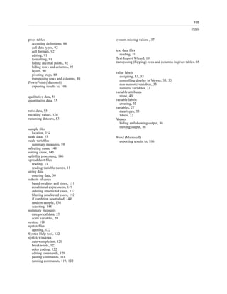 165

                                                                                         Index


pivot tables                         system-missing values , 37
  accessing deﬁnitions, 88
  cell data types, 92
  cell formats, 92                   text data ﬁles
  editing, 91                           reading, 19
  formatting, 91                     Text Import Wizard, 19
  hiding decimal points, 92          transposing (ﬂipping) rows and columns in pivot tables, 88
  hiding rows and columns, 92
  layers, 90                         value labels
  pivoting trays, 88                   assigning, 33, 35
  transposing rows and columns, 88     controlling display in Viewer, 33, 35
PowerPoint (Microsoft)                 non-numeric variables, 35
  exporting results to, 106            numeric variables, 33
                                     variable attributes
qualitative data, 55                   reuse, 40
quantitative data, 55                variable labels
                                       creating, 32
                                     variables, 27
ratio data, 55                         data types, 33
recoding values, 126                   labels, 32
renaming datasets, 53                Viewer
                                       hiding and showing output, 86
                                       moving output, 86
sample ﬁles
   location, 154
scale data, 55                       Word (Microsoft)
scale variables                       exporting results to, 106
   summary measures, 59
selecting cases, 148
sorting cases, 145
split-ﬁle processing, 146
spreadsheet ﬁles
   reading, 11
   reading variable names, 11
string data
   entering data, 30
subsets of cases
   based on dates and times, 151
   conditional expressions, 149
   deleting unselected cases, 152
   ﬁltering unselected cases, 152
   if condition is satisﬁed, 149
   random sample, 150
   selecting, 148
summary measures
   categorical data, 55
   scale variables, 59
syntax, 118
syntax ﬁles
   opening, 122
Syntax Help tool, 122
syntax windows
   auto-completion, 120
   breakpoints, 123
   color coding, 122
   editing commands, 120
   pasting commands, 118
   running commands, 119, 122
 