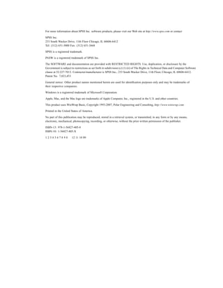 For more information about SPSS Inc. software products, please visit our Web site at http://www.spss.com or contact

SPSS Inc.
233 South Wacker Drive, 11th Floor Chicago, IL 60606-6412
Tel: (312) 651-3000 Fax: (312) 651-3668

SPSS is a registered trademark.

PASW is a registered trademark of SPSS Inc.

The SOFTWARE and documentation are provided with RESTRICTED RIGHTS. Use, duplication, or disclosure by the
Government is subject to restrictions as set forth in subdivision (c) (1) (ii) of The Rights in Technical Data and Computer Software
clause at 52.227-7013. Contractor/manufacturer is SPSS Inc., 233 South Wacker Drive, 11th Floor, Chicago, IL 60606-6412.
Patent No. 7,023,453

General notice: Other product names mentioned herein are used for identiﬁcation purposes only and may be trademarks of
their respective companies.

Windows is a registered trademark of Microsoft Corporation.

Apple, Mac, and the Mac logo are trademarks of Apple Computer, Inc., registered in the U.S. and other countries.

This product uses WinWrap Basic, Copyright 1993-2007, Polar Engineering and Consulting, http://www.winwrap.com.

Printed in the United States of America.

No part of this publication may be reproduced, stored in a retrieval system, or transmitted, in any form or by any means,
electronic, mechanical, photocopying, recording, or otherwise, without the prior written permission of the publisher.

ISBN-13: 978-1-56827-405-8
ISBN-10: 1-56827-405-X

1234567890             12 11 10 09
 