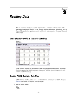 Chapter

                                                                                                2
Reading Data

       Data can be entered directly, or it can be imported from a number of different sources. The
       processes for reading data stored in PASW Statistics data ﬁles; spreadsheet applications, such as
       Microsoft Excel; database applications, such as Microsoft Access; and text ﬁles are all discussed
       in this chapter.



Basic Structure of PASW Statistics Data Files
       Figure 2-1
       Data Editor




       PASW Statistics data ﬁles are organized by cases (rows) and variables (columns). In this data
       ﬁle, cases represent individual respondents to a survey. Variables represent responses to each
       question asked in the survey.


Reading PASW Statistics Data Files
       PASW Statistics data ﬁles, which have a .sav ﬁle extension, contain your saved data. To open
       demo.sav, an example ﬁle installed with the product:

    E From the menus choose:
       File
        Open
          Data...


                                                 10
 