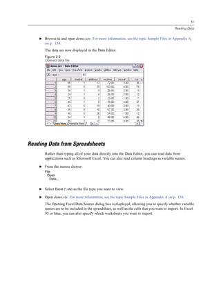 11

                                                                                             Reading Data


    E Browse to and open demo.sav. For more information, see the topic Sample Files in Appendix A
       on p. 154.
       The data are now displayed in the Data Editor.
       Figure 2-2
       Opened data file




Reading Data from Spreadsheets
       Rather than typing all of your data directly into the Data Editor, you can read data from
       applications such as Microsoft Excel. You can also read column headings as variable names.

    E From the menus choose:
       File
        Open
          Data...


    E Select Excel (*.xls) as the ﬁle type you want to view.

    E Open demo.xls. For more information, see the topic Sample Files in Appendix A on p. 154.

       The Opening Excel Data Source dialog box is displayed, allowing you to specify whether variable
       names are to be included in the spreadsheet, as well as the cells that you want to import. In Excel
       95 or later, you can also specify which worksheets you want to import.
 