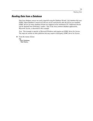 13

                                                                                          Reading Data


Reading Data from a Database
       Data from database sources are easily imported using the Database Wizard. Any database that uses
       ODBC (Open Database Connectivity) drivers can be read directly after the drivers are installed.
       ODBC drivers for many database formats are supplied on the installation CD. Additional drivers
       can be obtained from third-party vendors. One of the most common database applications,
       Microsoft Access, is discussed in this example.
       Note: This example is speciﬁc to Microsoft Windows and requires an ODBC driver for Access.
       The steps are similar on other platforms but may require a third-party ODBC driver for Access.

    E From the menus choose:
       File
        Open Database
          New Query...
 