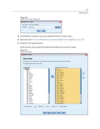 15

                                                                                         Reading Data


   Figure 2-6
   ODBC Driver Login dialog box




E Click Browse to navigate to the Access database ﬁle that you want to open.

E Open demo.mdb. For more information, see the topic Sample Files in Appendix A on p. 154.

E Click OK in the login dialog box.

   In the next step, you can specify the tables and variables that you want to import.
   Figure 2-7
   Select Data step
 