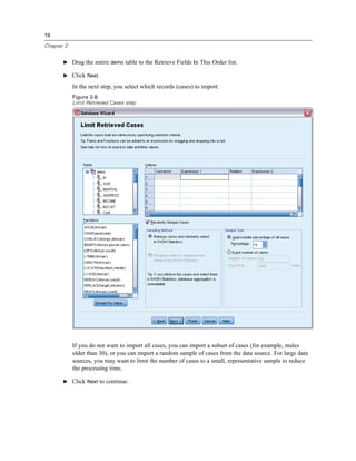 16

Chapter 2


       E Drag the entire demo table to the Retrieve Fields In This Order list.

       E Click Next.

            In the next step, you select which records (cases) to import.
            Figure 2-8
            Limit Retrieved Cases step




            If you do not want to import all cases, you can import a subset of cases (for example, males
            older than 30), or you can import a random sample of cases from the data source. For large data
            sources, you may want to limit the number of cases to a small, representative sample to reduce
            the processing time.

       E Click Next to continue.
 