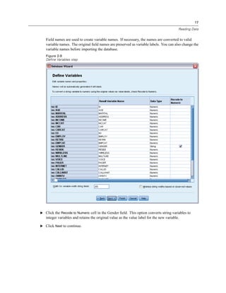17

                                                                                           Reading Data


   Field names are used to create variable names. If necessary, the names are converted to valid
   variable names. The original ﬁeld names are preserved as variable labels. You can also change the
   variable names before importing the database.
   Figure 2-9
   Define Variables step




E Click the Recode to Numeric cell in the Gender ﬁeld. This option converts string variables to
   integer variables and retains the original value as the value label for the new variable.

E Click Next to continue.
 