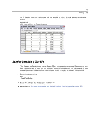 19

                                                                                            Reading Data


       All of the data in the Access database that you selected to import are now available in the Data
       Editor.
       Figure 2-11
       Data imported from an Access database




Reading Data from a Text File
       Text ﬁles are another common source of data. Many spreadsheet programs and databases can save
       their contents in one of many text ﬁle formats. Comma- or tab-delimited ﬁles refer to rows of data
       that use commas or tabs to indicate each variable. In this example, the data are tab delimited.

    E From the menus choose:
       File
        Read Text Data...


    E Select Text (*.txt) as the ﬁle type you want to view.

    E Open demo.txt. For more information, see the topic Sample Files in Appendix A on p. 154.
 