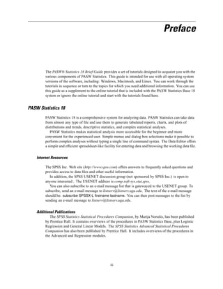Preface



         The PASW® Statistics 18 Brief Guide provides a set of tutorials designed to acquaint you with the
         various components of PASW Statistics. This guide is intended for use with all operating system
         versions of the software, including: Windows, Macintosh, and Linux. You can work through the
         tutorials in sequence or turn to the topics for which you need additional information. You can use
         this guide as a supplement to the online tutorial that is included with the PASW Statistics Base 18
         system or ignore the online tutorial and start with the tutorials found here.


PASW Statistics 18
         PASW Statistics 18 is a comprehensive system for analyzing data. PASW Statistics can take data
         from almost any type of ﬁle and use them to generate tabulated reports, charts, and plots of
         distributions and trends, descriptive statistics, and complex statistical analyses.
            PASW Statistics makes statistical analysis more accessible for the beginner and more
         convenient for the experienced user. Simple menus and dialog box selections make it possible to
         perform complex analyses without typing a single line of command syntax. The Data Editor offers
         a simple and efﬁcient spreadsheet-like facility for entering data and browsing the working data ﬁle.


    Internet Resources

         The SPSS Inc. Web site (http://www.spss.com) offers answers to frequently asked questions and
         provides access to data ﬁles and other useful information.
            In addition, the SPSS USENET discussion group (not sponsored by SPSS Inc.) is open to
         anyone interested . The USENET address is comp.soft-sys.stat.spss.
            You can also subscribe to an e-mail message list that is gatewayed to the USENET group. To
         subscribe, send an e-mail message to listserv@listserv.uga.edu. The text of the e-mail message
         should be: subscribe SPSSX-L firstname lastname. You can then post messages to the list by
         sending an e-mail message to listserv@listserv.uga.edu.


    Additional Publications
            The SPSS Statistics Statistical Procedures Companion, by Marija Norušis, has been published
         by Prentice Hall. It contains overviews of the procedures in PASW Statistics Base, plus Logistic
         Regression and General Linear Models. The SPSS Statistics Advanced Statistical Procedures
         Companion has also been published by Prentice Hall. It includes overviews of the procedures in
         the Advanced and Regression modules.




                                                    iii
 