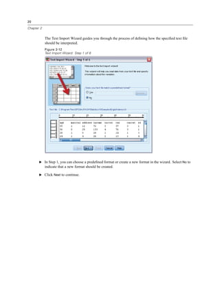 20

Chapter 2


            The Text Import Wizard guides you through the process of deﬁning how the speciﬁed text ﬁle
            should be interpreted.
            Figure 2-12
            Text Import Wizard: Step 1 of 6




       E In Step 1, you can choose a predeﬁned format or create a new format in the wizard. Select No to
            indicate that a new format should be created.

       E Click Next to continue.
 