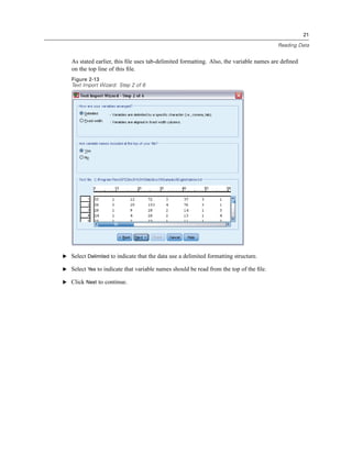 21

                                                                                        Reading Data


   As stated earlier, this ﬁle uses tab-delimited formatting. Also, the variable names are deﬁned
   on the top line of this ﬁle.
   Figure 2-13
   Text Import Wizard: Step 2 of 6




E Select Delimited to indicate that the data use a delimited formatting structure.

E Select Yes to indicate that variable names should be read from the top of the ﬁle.

E Click Next to continue.
 
