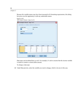 24

Chapter 2


            Because the variable names may have been truncated to ﬁt formatting requirements, this dialog
            box gives you the opportunity to edit any undesirable names.
            Figure 2-16
            Text Import Wizard: Step 5 of 6




            Data types can be deﬁned here as well. For example, it’s safe to assume that the income variable
            is meant to contain a certain dollar amount.
            To change a data type:

       E Under Data preview, select the variable you want to change, which is Income in this case.
 