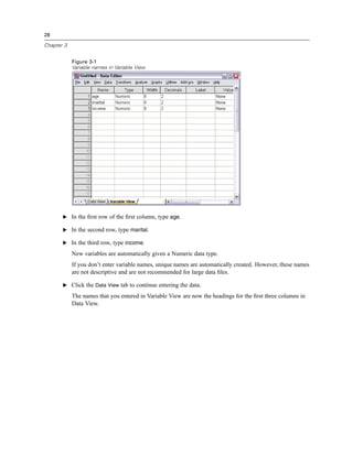 28

Chapter 3


            Figure 3-1
            Variable names in Variable View




       E In the ﬁrst row of the ﬁrst column, type age.

       E In the second row, type marital.

       E In the third row, type income.

            New variables are automatically given a Numeric data type.
            If you don’t enter variable names, unique names are automatically created. However, these names
            are not descriptive and are not recommended for large data ﬁles.

       E Click the Data View tab to continue entering the data.

            The names that you entered in Variable View are now the headings for the ﬁrst three columns in
            Data View.
 