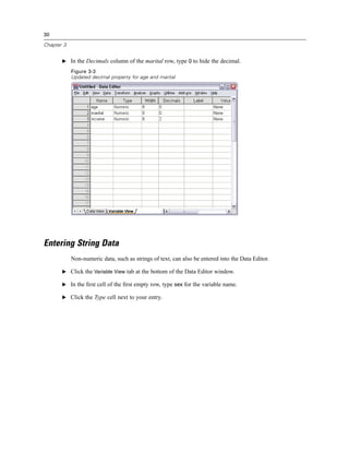 30

Chapter 3


       E In the Decimals column of the marital row, type 0 to hide the decimal.

            Figure 3-3
            Updated decimal property for age and marital




Entering String Data
            Non-numeric data, such as strings of text, can also be entered into the Data Editor.

       E Click the Variable View tab at the bottom of the Data Editor window.

       E In the ﬁrst cell of the ﬁrst empty row, type sex for the variable name.

       E Click the Type cell next to your entry.
 