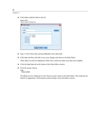 34

Chapter 3


       E Click Add to add this label to the list.

            Figure 3-8
            Value Labels dialog box




       E Type 1 in the Value ﬁeld, and type Married in the Label ﬁeld.

       E Click Add, and then click OK to save your changes and return to the Data Editor.

            These labels can also be displayed in Data View, which can make your data more readable.

       E Click the Data View tab at the bottom of the Data Editor window.

       E From the menus choose:
            View
             Value Labels

            The labels are now displayed in a list when you enter values in the Data Editor. This setup has the
            beneﬁt of suggesting a valid response and providing a more descriptive answer.
 