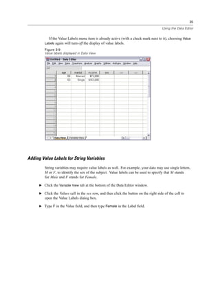 35

                                                                                        Using the Data Editor


            If the Value Labels menu item is already active (with a check mark next to it), choosing Value
         Labels again will turn off the display of value labels.
         Figure 3-9
         Value labels displayed in Data View




Adding Value Labels for String Variables
         String variables may require value labels as well. For example, your data may use single letters,
         M or F, to identify the sex of the subject. Value labels can be used to specify that M stands
         for Male and F stands for Female.

      E Click the Variable View tab at the bottom of the Data Editor window.

      E Click the Values cell in the sex row, and then click the button on the right side of the cell to
         open the Value Labels dialog box.

      E Type F in the Value ﬁeld, and then type Female in the Label ﬁeld.
 