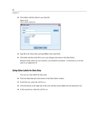 36

Chapter 3


       E Click Add to add this label to your data ﬁle.

            Figure 3-10
            Value Labels dialog box




       E Type M in the Value ﬁeld, and type Male in the Label ﬁeld.

       E Click Add, and then click OK to save your changes and return to the Data Editor.

            Because string values are case sensitive, you should be consistent. A lowercase m is not the
            same as an uppercase M.



Using Value Labels for Data Entry
            You can use value labels for data entry.

       E Click the Data View tab at the bottom of the Data Editor window.

       E In the ﬁrst row, select the cell for sex.

       E Click the button on the right side of the cell, and then choose Male from the drop-down list.

       E In the second row, select the cell for sex.
 