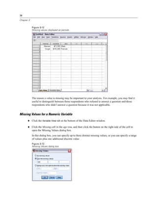 38

Chapter 3


            Figure 3-12
            Missing values displayed as periods




            The reason a value is missing may be important to your analysis. For example, you may ﬁnd it
            useful to distinguish between those respondents who refused to answer a question and those
            respondents who didn’t answer a question because it was not applicable.


Missing Values for a Numeric Variable
       E Click the Variable View tab at the bottom of the Data Editor window.

       E Click the Missing cell in the age row, and then click the button on the right side of the cell to
            open the Missing Values dialog box.
            In this dialog box, you can specify up to three distinct missing values, or you can specify a range
            of values plus one additional discrete value.
            Figure 3-13
            Missing Values dialog box
 