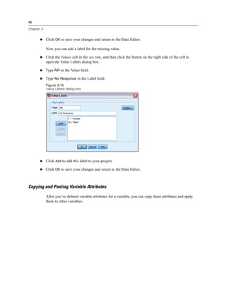 40

Chapter 3


       E Click OK to save your changes and return to the Data Editor.

            Now you can add a label for the missing value.

       E Click the Values cell in the sex row, and then click the button on the right side of the cell to
            open the Value Labels dialog box.

       E Type NR in the Value ﬁeld.

       E Type No Response in the Label ﬁeld.

            Figure 3-15
            Value Labels dialog box




       E Click Add to add this label to your project.

       E Click OK to save your changes and return to the Data Editor.




Copying and Pasting Variable Attributes
            After you’ve deﬁned variable attributes for a variable, you can copy these attributes and apply
            them to other variables.
 