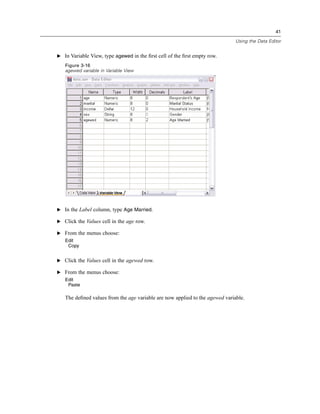41

                                                                             Using the Data Editor


E In Variable View, type agewed in the ﬁrst cell of the ﬁrst empty row.

   Figure 3-16
   agewed variable in Variable View




E In the Label column, type Age Married.

E Click the Values cell in the age row.

E From the menus choose:
   Edit
    Copy


E Click the Values cell in the agewed row.

E From the menus choose:
   Edit
    Paste

   The deﬁned values from the age variable are now applied to the agewed variable.
 