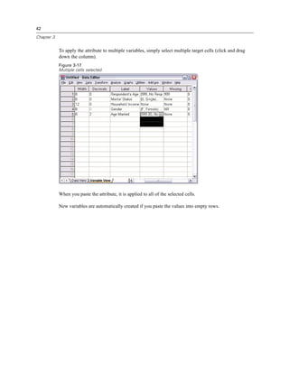42

Chapter 3


            To apply the attribute to multiple variables, simply select multiple target cells (click and drag
            down the column).
            Figure 3-17
            Multiple cells selected




            When you paste the attribute, it is applied to all of the selected cells.

            New variables are automatically created if you paste the values into empty rows.
 