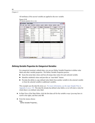 44

Chapter 3


            All attributes of the marital variable are applied to the new variable.
            Figure 3-19
            All values pasted into a row




Defining Variable Properties for Categorical Variables
            For categorical (nominal, ordinal) data, you can use Deﬁne Variable Properties to deﬁne value
            labels and other variable properties. The Deﬁne Variable Properties process:
                Scans the actual data values and lists all unique data values for each selected variable.
                Identiﬁes unlabeled values and provides an “auto-label” feature.
                Provides the ability to copy deﬁned value labels from another variable to the selected variable
                or from the selected variable to additional variables.

            This example uses the data ﬁle demo.sav. For more information, see the topic Sample Files in
            Appendix A on p. 154. This data ﬁle already has deﬁned value labels, so we will enter a value for
            which there is no deﬁned value label.

       E In Data View of the Data Editor, click the ﬁrst data cell for the variable ownpc (you may have to
            scroll to the right), and then enter 99.

       E From the menus choose:
            Data
             Define Variable Properties...
 