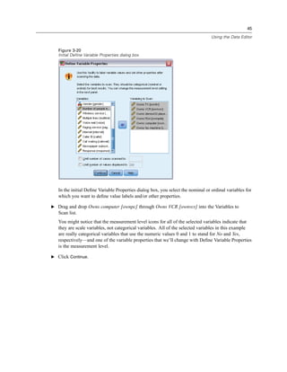 45

                                                                                  Using the Data Editor


   Figure 3-20
   Initial Define Variable Properties dialog box




   In the initial Deﬁne Variable Properties dialog box, you select the nominal or ordinal variables for
   which you want to deﬁne value labels and/or other properties.

E Drag and drop Owns computer [ownpc] through Owns VCR [ownvcr] into the Variables to
   Scan list.
   You might notice that the measurement level icons for all of the selected variables indicate that
   they are scale variables, not categorical variables. All of the selected variables in this example
   are really categorical variables that use the numeric values 0 and 1 to stand for No and Yes,
   respectively—and one of the variable properties that we’ll change with Deﬁne Variable Properties
   is the measurement level.

E Click Continue.
 