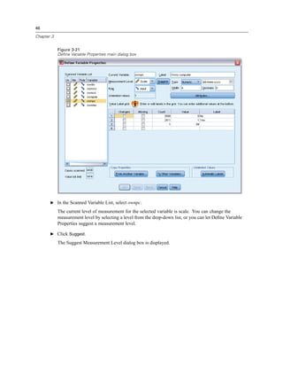 46

Chapter 3


            Figure 3-21
            Define Variable Properties main dialog box




       E In the Scanned Variable List, select ownpc.

            The current level of measurement for the selected variable is scale. You can change the
            measurement level by selecting a level from the drop-down list, or you can let Deﬁne Variable
            Properties suggest a measurement level.

       E Click Suggest.

            The Suggest Measurement Level dialog box is displayed.
 