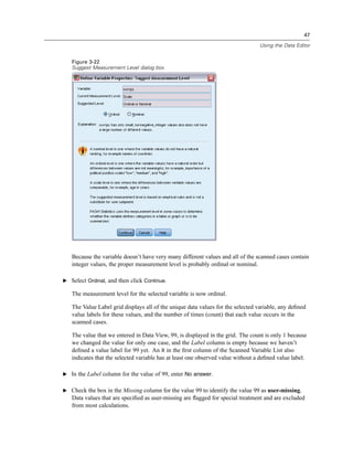 47

                                                                                 Using the Data Editor


   Figure 3-22
   Suggest Measurement Level dialog box




   Because the variable doesn’t have very many different values and all of the scanned cases contain
   integer values, the proper measurement level is probably ordinal or nominal.

E Select Ordinal, and then click Continue.

   The measurement level for the selected variable is now ordinal.

   The Value Label grid displays all of the unique data values for the selected variable, any deﬁned
   value labels for these values, and the number of times (count) that each value occurs in the
   scanned cases.

   The value that we entered in Data View, 99, is displayed in the grid. The count is only 1 because
   we changed the value for only one case, and the Label column is empty because we haven’t
   deﬁned a value label for 99 yet. An X in the ﬁrst column of the Scanned Variable List also
   indicates that the selected variable has at least one observed value without a deﬁned value label.

E In the Label column for the value of 99, enter No answer.


E Check the box in the Missing column for the value 99 to identify the value 99 as user-missing.
   Data values that are speciﬁed as user-missing are ﬂagged for special treatment and are excluded
   from most calculations.
 