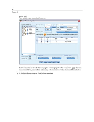 48

Chapter 3


            Figure 3-23
            New variable properties defined for ownpc




            Before we complete the job of modifying the variable properties for ownpc, let’s apply the same
            measurement level, value labels, and missing values deﬁnitions to the other variables in the list.

       E In the Copy Properties area, click To Other Variables.
 