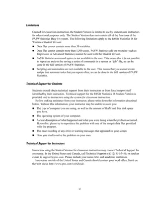 Limitations

     Created for classroom instruction, the Student Version is limited to use by students and instructors
     for educational purposes only. The Student Version does not contain all of the functions of the
     PASW Statistics Base 18 system. The following limitations apply to the PASW Statistics 18 for
     Windows Student Version:
         Data ﬁles cannot contain more than 50 variables.
         Data ﬁles cannot contain more than 1,500 cases. PASW Statistics add-on modules (such as
         Regression or Advanced Statistics) cannot be used with the Student Version.
         PASW Statistics command syntax is not available to the user. This means that it is not possible
         to repeat an analysis by saving a series of commands in a syntax or “job” ﬁle, as can be
         done in the full version of PASW Statistics.
         Scripting and automation are not available to the user. This means that you cannot create
         scripts that automate tasks that you repeat often, as can be done in the full version of PASW
         Statistics.


Technical Support for Students

     Students should obtain technical support from their instructors or from local support staff
     identiﬁed by their instructors. Technical support for the PASW Statistics 18 Student Version is
     provided only to instructors using the system for classroom instruction.
        Before seeking assistance from your instructor, please write down the information described
     below. Without this information, your instructor may be unable to assist you:
         The type of computer you are using, as well as the amount of RAM and free disk space
         you have.
         The operating system of your computer.
         A clear description of what happened and what you were doing when the problem occurred.
         If possible, please try to reproduce the problem with one of the sample data ﬁles provided
         with the program.
         The exact wording of any error or warning messages that appeared on your screen.
         How you tried to solve the problem on your own.


Technical Support for Instructors

     Instructors using the Student Version for classroom instruction may contact Technical Support for
     assistance. In the United States and Canada, call Technical Support at (312) 651-3410, or send an
     e-mail to support@spss.com. Please include your name, title, and academic institution.
        Instructors outside of the United States and Canada should contact your local ofﬁce, listed on
     the web site at http://www.spss.com/worldwide.




                                                vi
 