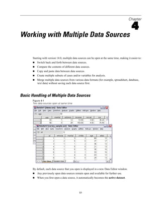 Chapter

                                                                                                 4
Working with Multiple Data Sources

       Starting with version 14.0, multiple data sources can be open at the same time, making it easier to:
           Switch back and forth between data sources.
           Compare the contents of different data sources.
           Copy and paste data between data sources.
           Create multiple subsets of cases and/or variables for analysis.
           Merge multiple data sources from various data formats (for example, spreadsheet, database,
           text data) without saving each data source ﬁrst.



Basic Handling of Multiple Data Sources
       Figure 4-1
       Two data sources open at same time




       By default, each data source that you open is displayed in a new Data Editor window.
           Any previously open data sources remain open and available for further use.
           When you ﬁrst open a data source, it automatically becomes the active dataset.




                                                 51
 