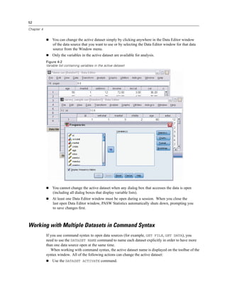 52

Chapter 4


                You can change the active dataset simply by clicking anywhere in the Data Editor window
                of the data source that you want to use or by selecting the Data Editor window for that data
                source from the Window menu.
                Only the variables in the active dataset are available for analysis.
            Figure 4-2
            Variable list containing variables in the active dataset




                You cannot change the active dataset when any dialog box that accesses the data is open
                (including all dialog boxes that display variable lists).
                At least one Data Editor window must be open during a session. When you close the
                last open Data Editor window, PASW Statistics automatically shuts down, prompting you
                to save changes ﬁrst.



Working with Multiple Datasets in Command Syntax
            If you use command syntax to open data sources (for example, GET FILE, GET DATA), you
            need to use the DATASET NAME command to name each dataset explicitly in order to have more
            than one data source open at the same time.
               When working with command syntax, the active dataset name is displayed on the toolbar of the
            syntax window. All of the following actions can change the active dataset:
                Use the DATASET ACTIVATE command.
 