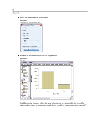 58

Chapter 5


       E Select Bar charts and then click Continue.

            Figure 5-4
            Frequencies Charts dialog box




       E Click OK in the main dialog box to run the procedure.
            Figure 5-5
            Bar chart




            In addition to the frequency tables, the same information is now displayed in the form of bar
            charts, making it easy to see that most people do not own PDAs but almost everyone owns a TV.
 