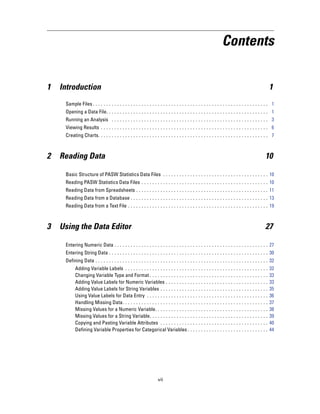 Contents


1   Introduction                                                                                                                                    1
     Sample Files . . . . . . . . . . . . . . . . . . . . . . . . . . . . . . . . . . . . . . . . . . . . . . . . . . . . . . . . . . . . . . . . . 1
     Opening a Data File. . . . . . . . . . . . . . . . . . . . . . . . . . . . . . . . . . . . . . . . . . . . . . . . . . . . . . . . . . . . 1
     Running an Analysis . . . . . . . . . . . . . . . . . . . . . . . . . . . . . . . . . . . . . . . . . . . . . . . . . . . . . . . . . . 3
     Viewing Results . . . . . . . . . . . . . . . . . . . . . . . . . . . . . . . . . . . . . . . . . . . . . . . . . . . . . . . . . . . . . . 6
     Creating Charts. . . . . . . . . . . . . . . . . . . . . . . . . . . . . . . . . . . . . . . . . . . . . . . . . . . . . . . . . . . . . . . 7



2   Reading Data                                                                                                                                10

     Basic Structure of PASW Statistics Data Files . . . . . . . . . . . . . . . . . . . . . . . . . . . . . . . . . . . . . . . 10
     Reading PASW Statistics Data Files . . . . . . . . . . . . . . . . . . . . . . . . . . . . . . . . . . . . . . . . . . . . . . . 10
     Reading Data from Spreadsheets . . . . . . . . . . . . . . . . . . . . . . . . . . . . . . . . . . . . . . . . . . . . . . . . . 11
     Reading Data from a Database . . . . . . . . . . . . . . . . . . . . . . . . . . . . . . . . . . . . . . . . . . . . . . . . . . . 13
     Reading Data from a Text File . . . . . . . . . . . . . . . . . . . . . . . . . . . . . . . . . . . . . . . . . . . . . . . . . . . . 19



3   Using the Data Editor                                                                                                                       27

     Entering Numeric Data . . . . . . . . . . . . . . . . . . . . . . . . . . . . . . . . . . . . . . . . . . . . . . . . . . . . . . . . . 27
     Entering String Data . . . . . . . . . . . . . . . . . . . . . . . . . . . . . . . . . . . . . . . . . . . . . . . . . . . . . . . . . . . 30
     Defining Data . . . . . . . . . . . . . . . . . . . . . . . . . . . . . . . . . . . . . . . . . . . . . . . . . . . . . . . . . . . . . . . . 32
           Adding Variable Labels . . . . . . . . . . . . . . . . . . . . . . . . . .         ...   ...   ...   ...   ...   ...   ...   ...   ...   32
           Changing Variable Type and Format . . . . . . . . . . . . . . . . .                ...   ...   ...   ...   ...   ...   ...   ...   ...   33
           Adding Value Labels for Numeric Variables . . . . . . . . . . .                    ...   ...   ...   ...   ...   ...   ...   ...   ...   33
           Adding Value Labels for String Variables . . . . . . . . . . . . .                 ...   ...   ...   ...   ...   ...   ...   ...   ...   35
           Using Value Labels for Data Entry . . . . . . . . . . . . . . . . . .              ...   ...   ...   ...   ...   ...   ...   ...   ...   36
           Handling Missing Data. . . . . . . . . . . . . . . . . . . . . . . . . . .         ...   ...   ...   ...   ...   ...   ...   ...   ...   37
           Missing Values for a Numeric Variable. . . . . . . . . . . . . . .                 ...   ...   ...   ...   ...   ...   ...   ...   ...   38
           Missing Values for a String Variable. . . . . . . . . . . . . . . . .              ...   ...   ...   ...   ...   ...   ...   ...   ...   39
           Copying and Pasting Variable Attributes . . . . . . . . . . . . .                  ...   ...   ...   ...   ...   ...   ...   ...   ...   40
           Defining Variable Properties for Categorical Variables . . .                       ...   ...   ...   ...   ...   ...   ...   ...   ...   44




                                                                    vii
 