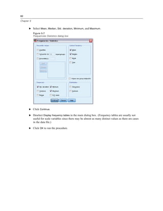 60

Chapter 5


       E Select Mean, Median, Std. deviation, Minimum, and Maximum.

            Figure 5-7
            Frequencies Statistics dialog box




       E Click Continue.

       E Deselect Display frequency tables in the main dialog box. (Frequency tables are usually not
            useful for scale variables since there may be almost as many distinct values as there are cases
            in the data ﬁle.)

       E Click OK to run the procedure.
 