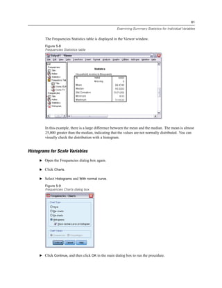 61

                                                      Examining Summary Statistics for Individual Variables


        The Frequencies Statistics table is displayed in the Viewer window.
        Figure 5-8
        Frequencies Statistics table




        In this example, there is a large difference between the mean and the median. The mean is almost
        25,000 greater than the median, indicating that the values are not normally distributed. You can
        visually check the distribution with a histogram.


Histograms for Scale Variables
     E Open the Frequencies dialog box again.

     E Click Charts.

     E Select Histograms and With normal curve.

        Figure 5-9
        Frequencies Charts dialog box




     E Click Continue, and then click OK in the main dialog box to run the procedure.
 