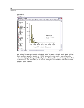 62

Chapter 5


            Figure 5-10
            Histogram




            The majority of cases are clustered at the lower end of the scale, with most falling below 100,000.
            There are, however, a few cases in the 500,000 range and beyond (too few to even be visible
            without modifying the histogram). These high values for only a few cases have a signiﬁcant effect
            on the mean but little or no effect on the median, making the median a better indicator of central
            tendency in this example.
 