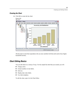 69

                                                                                  Creating and Editing Charts


Creating the Chart
      E Click OK to create the bar chart.

         Figure 6-6
         Bar chart




         The bar chart reveals that respondents who are more satisﬁed with their jobs tend to have higher
         household incomes.



Chart Editing Basics
         You can edit charts in a variety of ways. For the sample bar chart that you created, you will:
             Change colors.
             Format numbers in tick labels.
             Edit text.
             Display data value labels.
             Use chart templates.

         To edit the chart, open it in the Chart Editor.
 