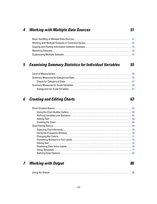 4   Working with Multiple Data Sources                                                                                                            51

     Basic Handling of Multiple Data Sources . . . . . . . . . . . . . . . . . . . . . . . . . . . . . . . . . . . . . . . . . . . 51
     Working with Multiple Datasets in Command Syntax. . . . . . . . . . . . . . . . . . . . . . . . . . . . . . . . . . . 52
     Copying and Pasting Information between Datasets . . . . . . . . . . . . . . . . . . . . . . . . . . . . . . . . . . . 53
     Renaming Datasets. . . . . . . . . . . . . . . . . . . . . . . . . . . . . . . . . . . . . . . . . . . . . . . . . . . . . . . . . . . . 53
     Suppressing Multiple Datasets . . . . . . . . . . . . . . . . . . . . . . . . . . . . . . . . . . . . . . . . . . . . . . . . . . . 54



5   Examining Summary Statistics for Individual Variables                                                                                         55

     Level of Measurement . . . . . . . . . . . . . . . . . . . . . . . . . . . . . . . . . . . . . . . . . . . . . . . . . . . . . . . . . 55
     Summary Measures for Categorical Data . . . . . . . . . . . . . . . . . . . . . . . . . . . . . . . . . . . . . . . . . . . 55
        Charts for Categorical Data . . . . . . . . . . . . . . . . . . . . . . . . . . . . . . . . . . . . . . . . . . . . . . . . . . 57
     Summary Measures for Scale Variables . . . . . . . . . . . . . . . . . . . . . . . . . . . . . . . . . . . . . . . . . . . . 59
           Histograms for Scale Variables . . . . . . . . . . . . . . . . . . . . . . . . . . . . . . . . . . . . . . . . . . . . . . . 61



6   Creating and Editing Charts                                                                                                                   63

     Chart Creation Basics . . . . . . . . . . . . . . . . . . . . . . . . . . . . . . . . . . . . . . . . . . . . . . . . . . . . . . . . . . 63
         Using the Chart Builder Gallery . .                ...   ...   ...   ...   ...   ...   ...   ...   ...   ...   ...   ...   ...   ...   ...   64
         Defining Variables and Statistics .                ...   ...   ...   ...   ...   ...   ...   ...   ...   ...   ...   ...   ...   ...   ...   65
         Adding Text . . . . . . . . . . . . . . . . .      ...   ...   ...   ...   ...   ...   ...   ...   ...   ...   ...   ...   ...   ...   ...   68
         Creating the Chart . . . . . . . . . . . .         ...   ...   ...   ...   ...   ...   ...   ...   ...   ...   ...   ...   ...   ...   ...   69
     Chart Editing Basics . . . . . . . . . . . . . .       ...   ...   ...   ...   ...   ...   ...   ...   ...   ...   ...   ...   ...   ...   ...   69
           Selecting Chart Elements. . . . . . . . . .            ...   ...   ...   ...   ...   ...   ...   ...   ...   ...   ...   ...   ...   ...   70
           Using the Properties Window . . . . . .                ...   ...   ...   ...   ...   ...   ...   ...   ...   ...   ...   ...   ...   ...   70
           Changing Bar Colors . . . . . . . . . . . . .          ...   ...   ...   ...   ...   ...   ...   ...   ...   ...   ...   ...   ...   ...   71
           Formatting Numbers in Tick Labels . .                  ...   ...   ...   ...   ...   ...   ...   ...   ...   ...   ...   ...   ...   ...   73
           Editing Text . . . . . . . . . . . . . . . . . . . .   ...   ...   ...   ...   ...   ...   ...   ...   ...   ...   ...   ...   ...   ...   75
           Displaying Data Value Labels . . . . . . .             ...   ...   ...   ...   ...   ...   ...   ...   ...   ...   ...   ...   ...   ...   76
           Using Templates . . . . . . . . . . . . . . . .        ...   ...   ...   ...   ...   ...   ...   ...   ...   ...   ...   ...   ...   ...   77
           Defining Chart Options . . . . . . . . . . . .         ...   ...   ...   ...   ...   ...   ...   ...   ...   ...   ...   ...   ...   ...   82



7   Working with Output                                                                                                                           86

     Using the Viewer . . . . . . . . . . . . . . . . . . . . . . . . . . . . . . . . . . . . . . . . . . . . . . . . . . . . . . . . . . . . . 86




                                                                  viii
 