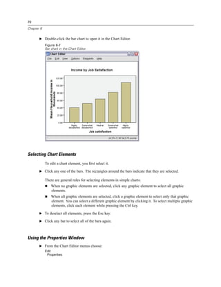 70

Chapter 6


       E Double-click the bar chart to open it in the Chart Editor.
            Figure 6-7
            Bar chart in the Chart Editor




Selecting Chart Elements
            To edit a chart element, you ﬁrst select it.

       E Click any one of the bars. The rectangles around the bars indicate that they are selected.

            There are general rules for selecting elements in simple charts:
                When no graphic elements are selected, click any graphic element to select all graphic
                elements.
                When all graphic elements are selected, click a graphic element to select only that graphic
                element. You can select a different graphic element by clicking it. To select multiple graphic
                elements, click each element while pressing the Ctrl key.

       E To deselect all elements, press the Esc key.

       E Click any bar to select all of the bars again.




Using the Properties Window
       E From the Chart Editor menus choose:
            Edit
             Properties
 